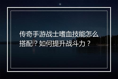 传奇手游战士嗜血技能怎么搭配？如何提升战斗力？