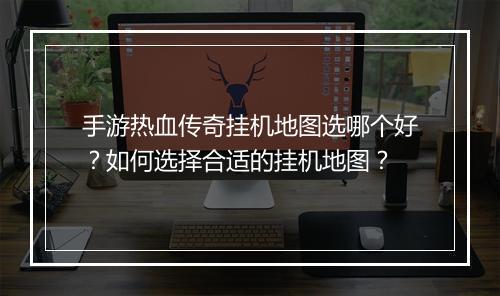手游热血传奇挂机地图选哪个好？如何选择合适的挂机地图？