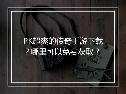 PK超爽的传奇手游下载？哪里可以免费获取？