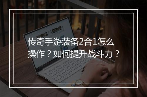 传奇手游装备2合1怎么操作？如何提升战斗力？
