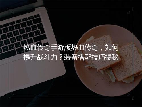 热血传奇手游版热血传奇，如何提升战斗力？装备搭配技巧揭秘