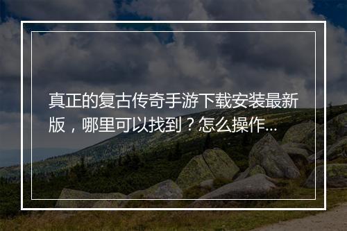 真正的复古传奇手游下载安装最新版，哪里可以找到？怎么操作？
