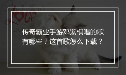传奇霸业手游邓紫棋唱的歌有哪些？这首歌怎么下载？