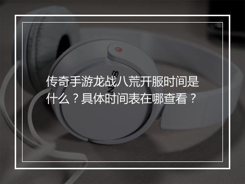 传奇手游龙战八荒开服时间是什么？具体时间表在哪查看？