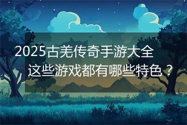 2025古羌传奇手游大全，这些游戏都有哪些特色？
