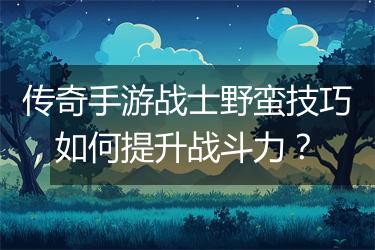 传奇手游战士野蛮技巧，如何提升战斗力？