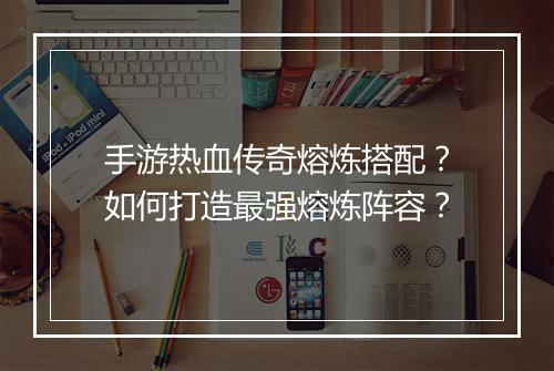 手游热血传奇熔炼搭配？如何打造最强熔炼阵容？
