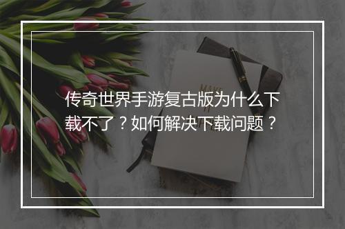 传奇世界手游复古版为什么下载不了？如何解决下载问题？