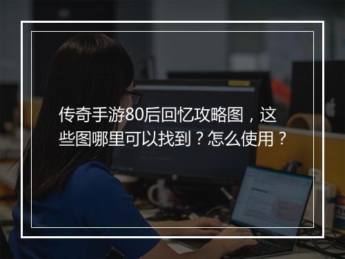 传奇手游80后回忆攻略图，这些图哪里可以找到？怎么使用？