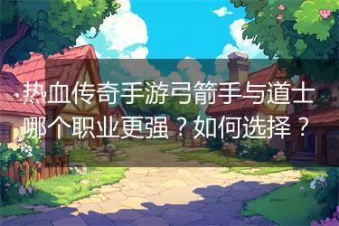 热血传奇手游弓箭手与道士哪个职业更强？如何选择？