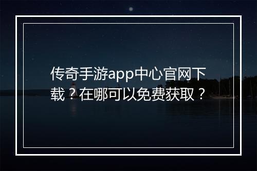 传奇手游app中心官网下载？在哪可以免费获取？