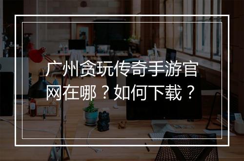 广州贪玩传奇手游官网在哪？如何下载？