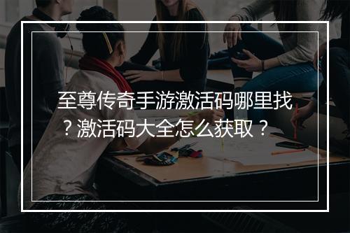 至尊传奇手游激活码哪里找？激活码大全怎么获取？