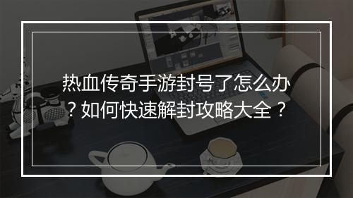 热血传奇手游封号了怎么办？如何快速解封攻略大全？
