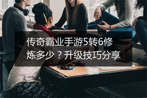 传奇霸业手游5转6修炼多少？升级技巧分享