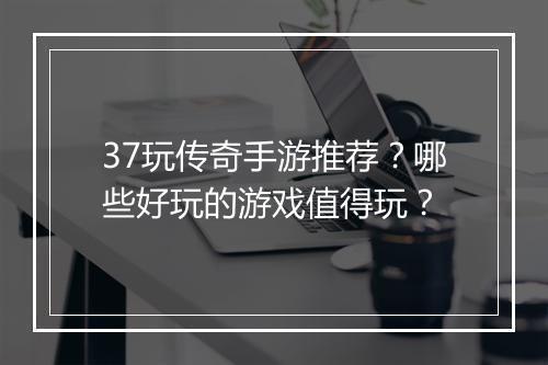 37玩传奇手游推荐？哪些好玩的游戏值得玩？