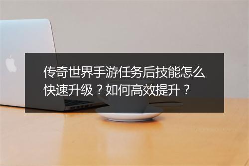 传奇世界手游任务后技能怎么快速升级？如何高效提升？
