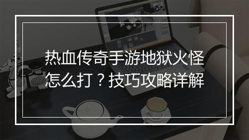 热血传奇手游地狱火怪怎么打?技巧攻略详解