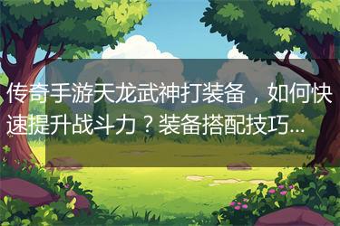 传奇手游天龙武神打装备，如何快速提升战斗力？装备搭配技巧揭秘