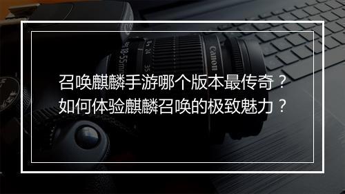 召唤麒麟手游哪个版本最传奇？如何体验麒麟召唤的极致魅力？