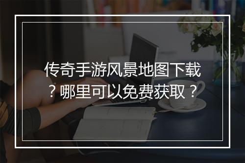 传奇手游风景地图下载？哪里可以免费获取？