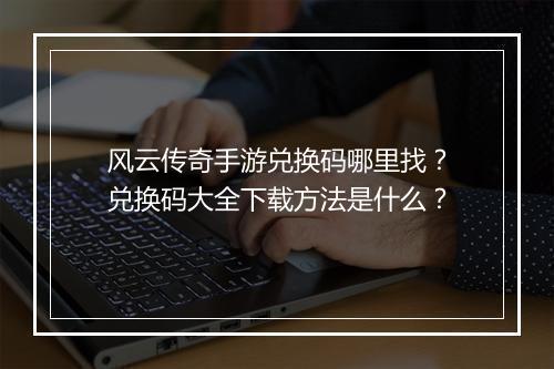 风云传奇手游兑换码哪里找？兑换码大全下载方法是什么？