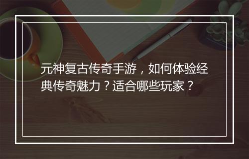 元神复古传奇手游，如何体验经典传奇魅力？适合哪些玩家？