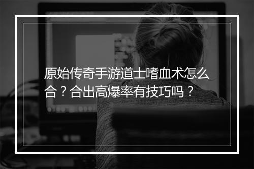 原始传奇手游道士嗜血术怎么合？合出高爆率有技巧吗？