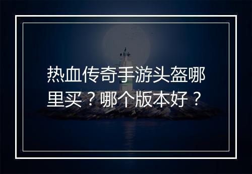热血传奇手游头盔哪里买？哪个版本好？