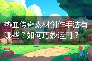 热血传奇素材创作手法有哪些？如何巧妙运用？