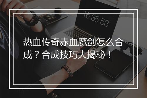 热血传奇赤血魔剑怎么合成？合成技巧大揭秘！