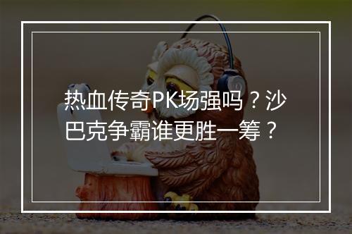 热血传奇PK场强吗？沙巴克争霸谁更胜一筹？