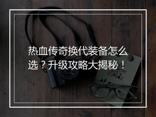 热血传奇换代装备怎么选？升级攻略大揭秘！