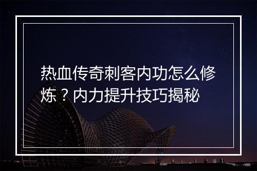 热血传奇刺客内功怎么修炼？内力提升技巧揭秘