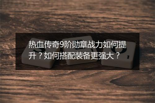 热血传奇9阶勋章战力如何提升？如何搭配装备更强大？
