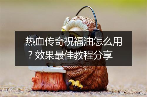 热血传奇祝福油怎么用？效果最佳教程分享