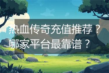 热血传奇充值推荐？哪家平台最靠谱？