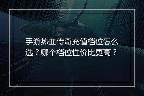 手游热血传奇充值档位怎么选？哪个档位性价比更高？