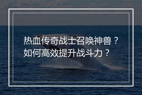 热血传奇战士召唤神兽？如何高效提升战斗力？
