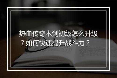 热血传奇木剑初级怎么升级？如何快速提升战斗力？