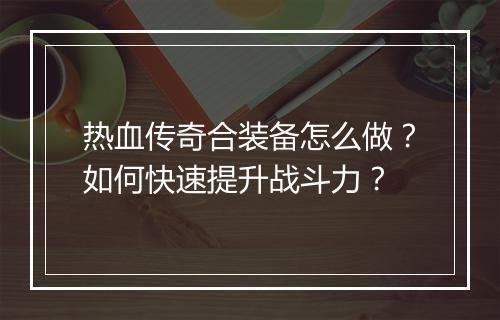热血传奇合装备怎么做？如何快速提升战斗力？