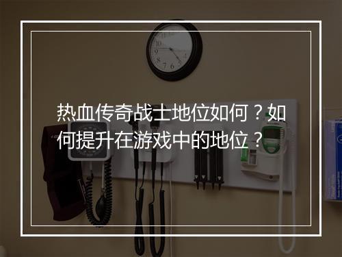 热血传奇战士地位如何？如何提升在游戏中的地位？