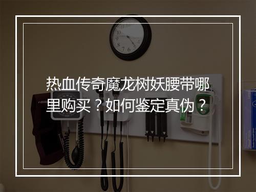 热血传奇魔龙树妖腰带哪里购买？如何鉴定真伪？