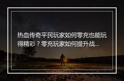 热血传奇平民玩家如何零充也能玩得精彩？零充玩家如何提升战斗力？