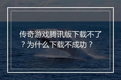 传奇游戏腾讯版下载不了？为什么下载不成功？