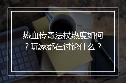 热血传奇法杖热度如何？玩家都在讨论什么？
