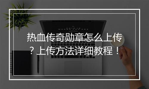 热血传奇勋章怎么上传？上传方法详细教程！