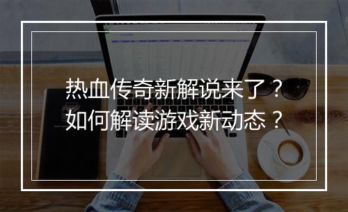 热血传奇新解说来了？如何解读游戏新动态？