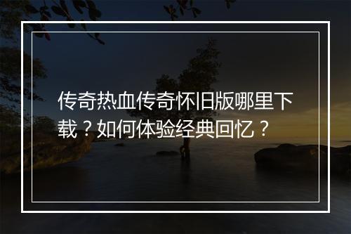 传奇热血传奇怀旧版哪里下载？如何体验经典回忆？