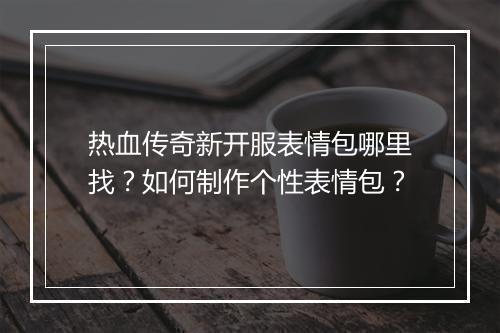 热血传奇新开服表情包哪里找？如何制作个性表情包？
